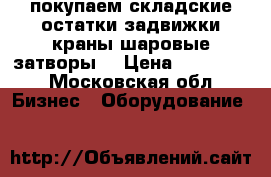 покупаем складские остатки задвижки краны шаровые затворы  › Цена ­ 500 000 - Московская обл. Бизнес » Оборудование   